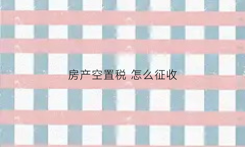 房产空置税怎么征收(房屋空置税的坏处)